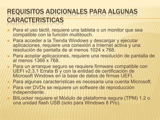 REQUISITOS ADICIONALES PARA ALGUNAS
CARACTERISTICAS
   Para el uso táctil, requiere una tableta o un monitor que sea
    compatible con la función multitouch.
   Para acceder a la Tienda Windows y descargar y ejecutar
    aplicaciones, requiere una conexión a Internet activa y una
    resolución de pantalla de al menos 1024 x 768.
   Para acoplar aplicaciones, requiere una resolución de pantalla de
    al menos 1366 x 768.
   Para un arranque seguro se requiere firmware compatible con
    UEFI v2.3.1 Errata B y con la entidad de certificación de
    Microsoft Windows en la base de datos de firmas UEFI.
   Para algunas características es necesaria una cuenta Microsoft.
   Para ver DVDs se requiere un software de reproducción
    independiente.
   BitLocker requiere el Módulo de plataforma segura (TPM) 1.2 o
    una unidad flash USB (solo para Windows 8 Pro).
 