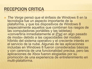 RECEPCION CRITICA
   The Verge pensó que el énfasis de Windows 8 en la
    tecnología fue un aspecto importante de la
    plataforma, y que los dispositivos de Windows 8
    (especialmente aquellos que combinan los rasgos de
    las computadoras portátiles y las tabletas)
    «convertiría inmediatamente al iPad en algo pasado
    de moda» debido a las capacidades del modelo
    híbrido del sistema operativo y el creciente interés en
    el servicio de la nube. Algunas de las aplicaciones
    incluidas en Windows 8 fueron consideradas básicas
    y con carencia de una funcionalidad precisa, pero las
    aplicaciones de Xbox fueron elogiadas por su
    promoción de una experiencia de entretenimiento en
    multi-plataforma.
 