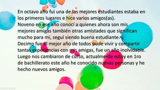 En octavo año fui una de las mejores estudiantes estaba en
los primeros lugares e hice varios amigos(as).
Noveno en ese año conocí a quienes ahora son mis
mejores amigas también otras amistades que significan
mucho para mi, seguí siendo buena estudiante.
Decimo fue el mejor año de todos pude vivir y compartir
tantas experiencias con mis amigas, fue un año inolvidable.
Luego nos cambiaron de curso, actualmente estoy en 1ro
de bachillerato este año he conocido nuevas personas y he
hecho nuevos amigos.
 