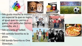 • Me gusta mucho la música
en especial la que es inglés,
al igual que los perros y
gatos, ver películas (terror,
comedia, etc.)
• Me encanta el futbol.
• Mi comida favorita es la
pizza.
• Mi banda favorita es One
Direction.
 