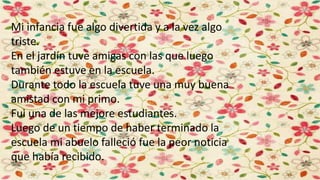 Mi infancia fue algo divertida y a la vez algo
triste.
En el jardín tuve amigas con las que luego
también estuve en la escuela.
Durante todo la escuela tuve una muy buena
amistad con mi primo.
Fui una de las mejore estudiantes.
Luego de un tiempo de haber terminado la
escuela mi abuelo falleció fue la peor noticia
que había recibido.
 