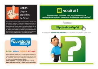 LIBRAS
                           Língua                                                   EI você aí !
                           Brasileira                               Empreendedor Individual, você tem dúvidas sobre a
                                                              declaração de renda e o pagamento de tributos e contribuições?
                           de Sinais
Para tornar a comunicação mais acessível ao cliente com
deficiência auditiva, o SEBRAE-SP disponibiliza o servi-                                   Acesse:
ço de intérprete de Libras em seus eventos presenciais.

                                                                                 http://sebr.ae/sp/ei
A solicitação do serviço deverá ser comunicada no ato da
inscrição e com antecedência de 5 (cinco) dias úteis à data
de realização do evento. O cliente, ou seu representante,
poderá se inscrever pessoalmente nos Escritórios Regionais,
pelo portal do SEBRAE-SP ou pelo 0800 570 0800.               e conheça as orientações gratuitas que o SEBRAE-SP preparou para você.




             ouvidoria
                SEBRAE-SP



ELOGIE. SUGIRA. CRITIQUE. RECLAME.
Você, cliente do SEBRAE-SP, é a razão da nossa existência.
E para que possamos continuar prestando um serviço
de qualidade, saber o que você pensa sobre nós é mui-
to importante. Queremos te ouvir:
0800 570 0800 | ouvidoria@sebraesp.com.br
www.sebraesp.com.br > clique em OUVIDORIA.
 