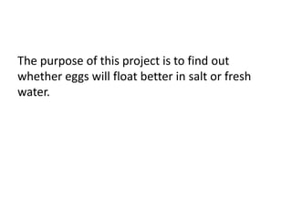 The purpose of this project is to find out
whether eggs will float better in salt or fresh
water.
 