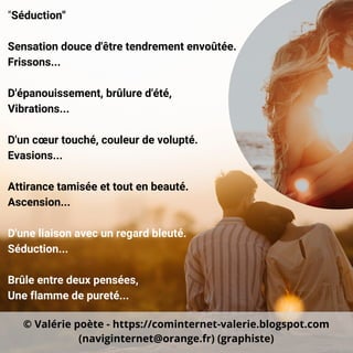 "Séduction"
Sensation douce d'être tendrement envoûtée.
Frissons...
D'épanouissement, brûlure d'été,
Vibrations...
D'un cœur touché, couleur de volupté.
Evasions...
Attirance tamisée et tout en beauté.
Ascension...
D'une liaison avec un regard bleuté.
Séduction...
Brûle entre deux pensées,
Une flamme de pureté...
© Valérie poète - https://cominternet-valerie.blogspot.com
(naviginternet@orange.fr) (graphiste)
 