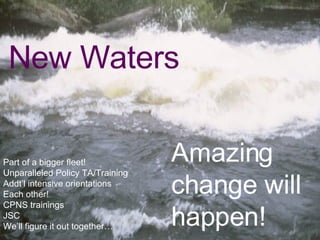 New Waters Part of a bigger fleet! New waters = unparalleled Policy TA/Training Addt’l intensive orientations  Each other!  California Nutrition Network CPNS trainings JSC We’ll figure it out together… Amazing change will happen!   EAT SMARTER, BE ACTIVE, GET HEALTHY CALIFORNIA   Part of a bigger fleet! Unparalleled Policy TA/Training Addt’l intensive orientations  Each other!  CPNS trainings JSC We’ll figure it out together… Amazing change will happen!   New Waters 
