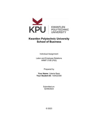 Kwantlen Polytechnic University
School of Business
Individual Assignment
Labor and Employee Relations
HRMT 5190 (P50)
Prepared by
Your Name: Valerie Baez
Your Student ID: 100422308
Submitted on:
02/06/2023
© 2023
 