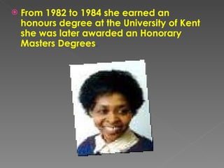From 1982 to 1984 she earned an honours degree at the University of Kent she was later awarded an Honorary Masters Degrees .  