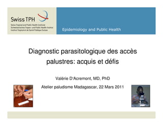 Epidemiology and Public Health




Diagnostic parasitologique des accès
      palustres: acquis et défis

           Valérie D‘Acremont, MD, PhD

    Atelier paludisme Madagascar, 22 Mars 2011
 