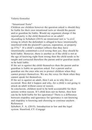 Valerie Gonzalez
“Intentional Torts”
Children are children however the question asked is should they
be liable for their own intentional torts or should the parent
and/or guardian be liable. Would my argument change if the
injured party is the child themselves or an adult?
According to Schubert (2015) an intentional tort is “a civil
wrong in which the defendant is alleged to have intentionally
interfered with the plaintiff’s person, reputation, or property
(p.375).” If a child’s conduct reflects that they have
intentionally committed a civil wrong then yes, they should be
held liable. However, there is another as if the child is not at
the age of knowing right from wrong then the child needs to be
taught and corrected therefore the parent and/or guardian needs
to be held liable.
If the act is against the child themselves then the parent and/or
guardian is liable no question asked. For a parent and/or
guardian are the ones who are to protect children when they
cannot protect themselves. We are the voice for them when they
cannot speak for themselves.
If the act is against an adult, then I ask as to why this act
occurred. How did it happen and why, for a child is not going to
attack an adult without cause or reason.
In conclusion, children need to be held accountable for their
actions within reason. If I child does not no better, then how
can he be held liable for his ignorance? There is a difference
between stupidity and ignorance for ignorance is not knowing
and stupidity is knowing and choosing to continue anyhow.
References
Schubert, F. A. (2015). Introduction to law and the legal
system. Stamford, CT: Cengage
 