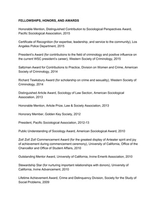 FELLOWSHIPS, HONORS, AND AWARDS 
 
Honorable Mention, Distinguished Contribution to Sociological Perspectives Award, 
Pacific Sociological Association, 2015 
 
Certificate of Recognition (for expertise, leadership, and service to the community), Los 
Angeles Police Department, 2015 
 
President’s Award (for contributions to the field of criminology and positive influence on 
the current WSC president’s career), Western Society of Criminology, 2015 
 
Saltzman Award for Contributions to Practice, Division on Women and Crime, American 
Society of Criminology, 2014 
 
Richard Tewksbury Award (for scholarship on crime and sexuality), Western Society of 
Criminology, 2014 
 
Distinguished Article Award, Sociology of Law Section, American Sociological 
Association, 2013 
 
Honorable Mention, Article Prize, Law & Society Association, 2013 
 
Honorary Member, Golden Key Society, 2012 
 
President, Pacific Sociological Association, 2012­13 
 
Public Understanding of Sociology Award, American Sociological Award, 2010 
 
Zot! Zot! Zot! Commencement Award (for the greatest display of Anteater spirit and joy 
of achievement during commencement ceremony), University of California, Office of the 
Chancellor and Office of Student Affairs, 2010 
 
Outstanding Mentor Award, University of California, Irvine Emeriti Association, 2010 
 
Stewardship Star (for nurturing important relationships with donors), University of 
California, Irvine Advancement, 2010 
 
Lifetime Achievement Award, Crime and Delinquency Division, Society for the Study of 
Social Problems, 2009 
 