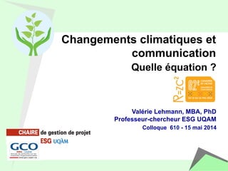 Changements climatiques et 
communication 
Quelle équation ? 
Valérie Lehmann, MBA, PhD 
Professeur-chercheur ESG UQAM 
Colloque 610 - 15 mai 2014 
 