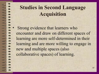 Studies in Second Language
             Acquisition

• Strong evidence that learners who
  encounter and draw on different spaces of
  learning are more self-determined in their
  learning and are more willing to engage in
  new and multiple spaces (also
  collaborative spaces) of learning.

                                               10
 