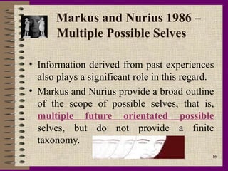 Markus and Nurius 1986 –
      Multiple Possible Selves

• Information derived from past experiences
  also plays a significant role in this regard.
• Markus and Nurius provide a broad outline
  of the scope of possible selves, that is,
  multiple future orientated possible
  selves, but do not provide a finite
  taxonomy.
                                              16
 