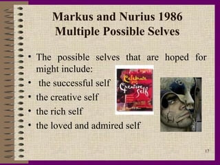 Markus and Nurius 1986
     Multiple Possible Selves

• The possible selves that are hoped for
  might include:
• the successful self
• the creative self
• the rich self
• the loved and admired self

                                       17
 