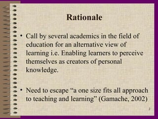 Rationale

• Call by several academics in the field of
  education for an alternative view of
  learning i.e. Enabling learners to perceive
  themselves as creators of personal
  knowledge.

• Need to escape “a one size fits all approach
  to teaching and learning” (Gamache, 2002)
                                                 2
 