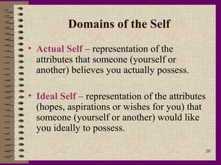 Domains of the Self
• Actual Self – representation of the
  attributes that someone (yourself or
  another) believes you actually possess.

• Ideal Self – representation of the attributes
  (hopes, aspirations or wishes for you) that
  someone (yourself or another) would like
  you ideally to possess.

                                                  20
 