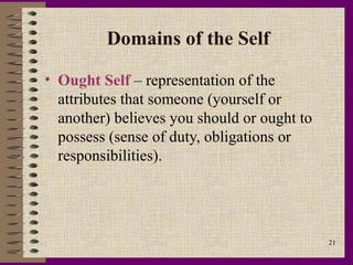 Domains of the Self

• Ought Self – representation of the
  attributes that someone (yourself or
  another) believes you should or ought to
  possess (sense of duty, obligations or
  responsibilities).




                                             21
 