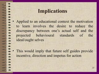 Implications
• Applied to an educational context the motivation
  to learn involves the desire to reduce the
  discrepancy between one’s actual self and the
  projected behavioural standards of the
  ideal/ought selves

• This would imply that future self guides provide
  incentive, direction and impetus for action


                                                 23
 