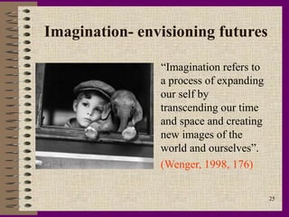 Imagination- envisioning futures

                “Imagination refers to
                a process of expanding
                our self by
                transcending our time
                and space and creating
                new images of the
                world and ourselves”.
                (Wenger, 1998, 176)

                                         25
 
