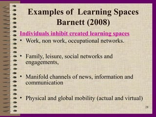 Examples of Learning Spaces
         Barnett (2008)
Individuals inhibit created learning spaces
• Work, non work, occupational networks.

• Family, leisure, social networks and
  engagements,

• Manifold channels of news, information and
  communication

• Physical and global mobility (actual and virtual)
                                                      28
 