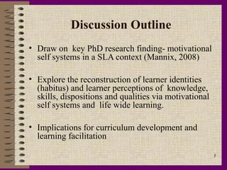 Discussion Outline
• Draw on key PhD research finding- motivational
  self systems in a SLA context (Mannix, 2008)

• Explore the reconstruction of learner identities
  (habitus) and learner perceptions of knowledge,
  skills, dispositions and qualities via motivational
  self systems and life wide learning.

• Implications for curriculum development and
  learning facilitation

                                                        3
 