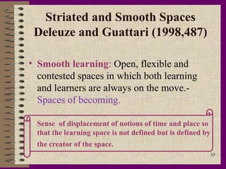 Striated and Smooth Spaces
 Deleuze and Guattari (1998,487)

• Smooth learning: Open, flexible and
  contested spaces in which both learning
  and learners are always on the move.-
  Spaces of becoming.

` Sense of displacement of notions of time and place so
  that the learning space is not defined but is defined by
  the creator of the space.
                                                             33
 