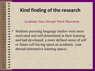 Kind finding of the research

       Academic Year Abroad/ Work Placement


• Students pursuing language studies were more
  motivated and self-determined in their learning
  and had developed a more defined sense of self
  or future self having spent an academic year
  abroad (alternative learning space).



                                                    5
 