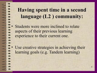 Having spent time in a second
    language (L2 ) community:
• Students were more inclined to relate
  aspects of their previous learning
  experience to their current one.

• Use creative strategies in achieving their
  learning goals (e.g. Tandem learning)


                                               6
 
