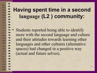 Having spent time in a second
  language (L2 ) community:

• Students reported being able to identify
  more with the second language and culture
  and their attitudes towards learning other
  languages and other cultures (alternative
  spaces) had changed in a positive way
  (actual and future selves).

                                               7
 