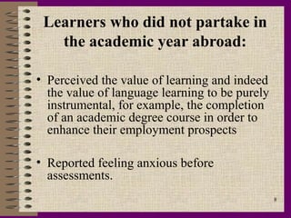 Learners who did not partake in
   the academic year abroad:

• Perceived the value of learning and indeed
  the value of language learning to be purely
  instrumental, for example, the completion
  of an academic degree course in order to
  enhance their employment prospects

• Reported feeling anxious before
  assessments.
                                                8
 