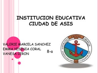 INSTITUCION EDUCATIVA
CIUDAD DE ASIS
VALERIE MARCELA SANCHEZ
EMMA YESENIA CORAL
VANESA CERON
8-a
 