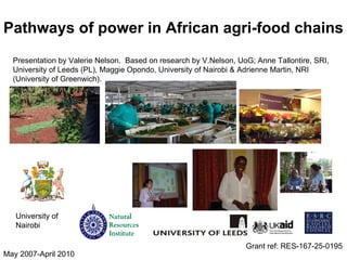 Pathways of power in African agri-food chains Grant ref: RES-167-25-0195 May 2007-April 2010 University of Nairobi Presentation by Valerie Nelson.  Based on research by V.Nelson, UoG; Anne Tallontire, SRI, University of Leeds (PL), Maggie Opondo, University of Nairobi   & Adrienne Martin, NRI (University of Greenwich).  
