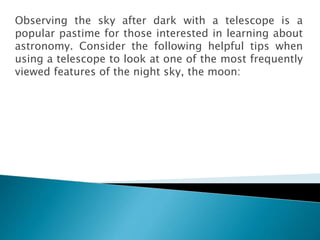 Observing the sky after dark with a telescope is a
popular pastime for those interested in learning about
astronomy. Consider the following helpful tips when
using a telescope to look at one of the most frequently
viewed features of the night sky, the moon:
 