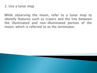 2. Use a lunar map
While observing the moon, refer to a lunar map to
identify features such as craters and the line between
the illuminated and non-illuminated portion of the
moon, which is referred to as the terminator.
 