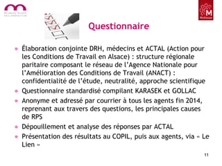 Questionnaire
• Élaboration conjointe DRH, médecins et ACTAL (Action pour
les Conditions de Travail en Alsace) : structure régionale
paritaire composant le réseau de l’Agence Nationale pour
l’Amélioration des Conditions de Travail (ANACT) :
confidentialité de l’étude, neutralité, approche scientifique
• Questionnaire standardisé compilant KARASEK et GOLLAC
• Anonyme et adressé par courrier à tous les agents fin 2014,
reprenant aux travers des questions, les principales causes
de RPS
• Dépouillement et analyse des réponses par ACTAL
• Présentation des résultats au COPIL, puis aux agents, via « Le
Lien »
11
 
