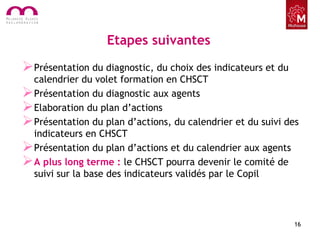 Etapes suivantes
Présentation du diagnostic, du choix des indicateurs et du
calendrier du volet formation en CHSCT
Présentation du diagnostic aux agents
Elaboration du plan d’actions
Présentation du plan d’actions, du calendrier et du suivi des
indicateurs en CHSCT
Présentation du plan d’actions et du calendrier aux agents
A plus long terme : le CHSCT pourra devenir le comité de
suivi sur la base des indicateurs validés par le Copil
16
 
