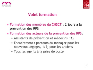 Volet formation
• Formation des membres du CHSCT : 2 jours à la
prévention des RPS
• Formation des acteurs de la prévention des RPS:
• Assistants de prévention et médecins : 1j
• Encadrement : parcours du manager pour les
nouveaux engagés, 1/2j pour les anciens
• Tous les agents à la prise de poste
17
 