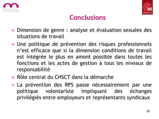 Conclusions
• Dimension de genre : analyse et évaluation sexuées des
situations de travail
• Une politique de prévention des risques professionnels
n’est efficace que si la dimension conditions de travail
est intégrée le plus en amont possible dans toutes les
fonctions et les actes de gestion à tous les niveaux de
responsabilité
• Rôle central du CHSCT dans la démarche
• La prévention des RPS passe nécessairement par une
politique volontariste impliquant des échanges
privilégiés entre employeurs et représentants syndicaux
18
 