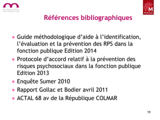 Références bibliographiques
• Guide méthodologique d’aide à l’identification,
l’évaluation et la prévention des RPS dans la
fonction publique Edition 2014
• Protocole d’accord relatif à la prévention des
risques psychosociaux dans la fonction publique
Edition 2013
• Enquête Sumer 2010
• Rapport Gollac et Bodier avril 2011
• ACTAL 68 av de la République COLMAR
19
 