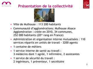 Présentation de la collectivité
• Ville de Mulhouse : 113 200 habitants
• Communauté d’agglomérations: Mulhouse Alsace
Agglomération : créée en 2010, 34 communes,
252 000 habitants (20ème
rang en France)
• Administration et organisation interne mutualisées : 110
services répartis en unités de travail - 3200 agents
• 1 centaine de métiers
• 1 service interne de santé au travail :
3 médecins dont 1 agréé, 1 infirmière, 2 assistantes
• 1 service de sécurité du travail :
2 ingénieurs, 1 préventeur, 1 secrétaire
2
 