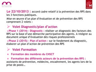 Le 22/10/2013 : accord cadre relatif à la prévention des RPS dans
les 3 fonctions publiques.
Mise en œuvre d’un plan d’évaluation et de prévention des RPS
comprenant 2 volets :
 Volet Diagnostic/plan d’action
•Phase 1 (2014) - Diagnostic : réaliser un diagnostic des facteurs des
RPS sur la base d’une démarche participative des agents. A intégrer au
document unique d’évaluation des risques professionnels
•Phase 2 (2015) - Plan d’action : sur le fondement du diagnostic,
élaborer un plan d’action de prévention des RPS
 Volet Formation
• Formation des membres du CHSCT
• Formation des différents acteurs de la prévention des RPS :
assistants de prévention, médecins, encadrement, les agents lors de la
prise de poste…
 