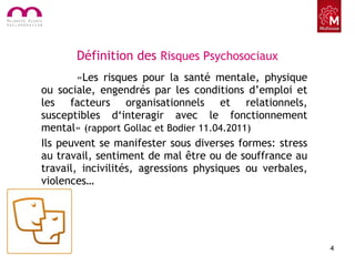 Définition des Risques Psychosociaux
«Les risques pour la santé mentale, physique
ou sociale, engendrés par les conditions d’emploi et
les facteurs organisationnels et relationnels,
susceptibles d‘interagir avec le fonctionnement
mental» (rapport Gollac et Bodier 11.04.2011)
Ils peuvent se manifester sous diverses formes: stress
au travail, sentiment de mal être ou de souffrance au
travail, incivilités, agressions physiques ou verbales,
violences…
4
 