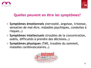 Quelles peuvent en être les symptômes?
• Symptômes émotionnels (nervosité, angoisse, tristesse,
sensation de mal-être, maladies psychiques, conduites à
risques…)
• Symptômes intellectuels (troubles de la concentration,
oublis, difficultés à prendre des décisions…)
• Symptômes physiques (TMS, troubles du sommeil,
maladies cardiovasculaires…)
6
 