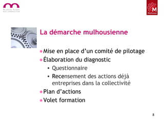 La démarche mulhousienne
•Mise en place d’un comité de pilotage
•Élaboration du diagnostic
• Questionnaire
• Recensement des actions déjà
entreprises dans la collectivité
•Plan d’actions
•Volet formation
8
 