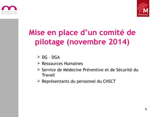 Mise en place d’un comité de
pilotage (novembre 2014)
 DG – DGA
 Ressources Humaines
 Service de Médecine Préventive et de Sécurité du
Travail
 Représentants du personnel du CHSCT
9
 