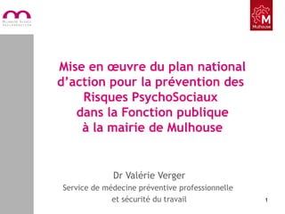 Mise en œuvre du plan national
d’action pour la prévention des
Risques PsychoSociaux
dans la Fonction publique
à la mairie de Mulhouse
Dr Valérie Verger
Service de médecine préventive professionnelle
et sécurité du travail 1
 