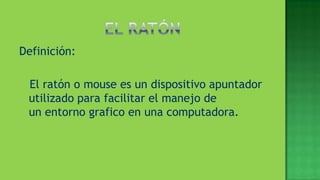 Definición:

 El ratón o mouse es un dispositivo apuntador
 utilizado para facilitar el manejo de
 un entorno grafico en una computadora.
 