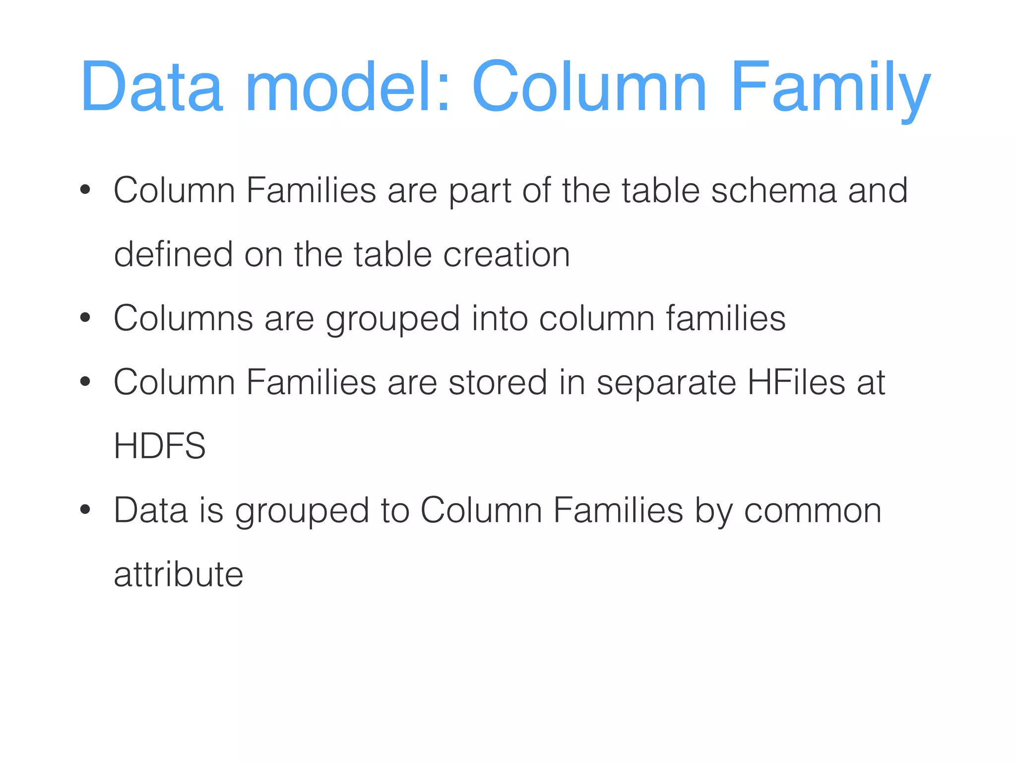 Data model: Column Family
• Column Families are part of the table schema and
defined on the table creation
• Columns are grouped into column families
• Column Families are stored in separate HFiles at
HDFS
• Data is grouped to Column Families by common
attribute
 