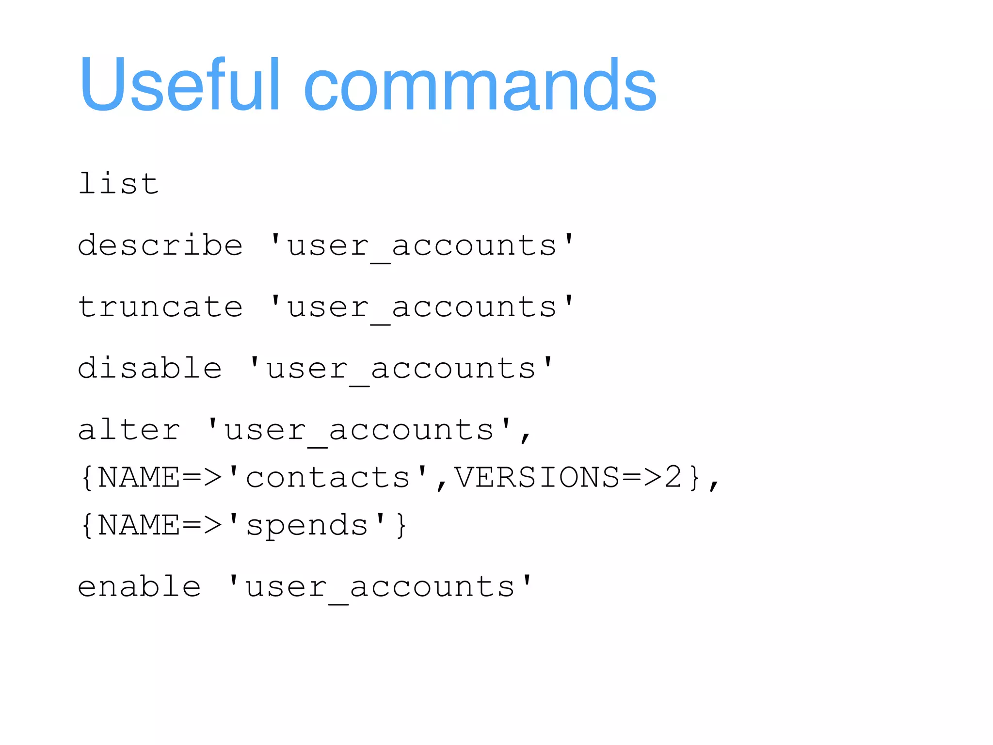 Useful commands
list
describe 'user_accounts'
truncate 'user_accounts'
disable 'user_accounts'
alter 'user_accounts',
{NAME=>'contacts',VERSIONS=>2},
{NAME=>'spends'}
enable 'user_accounts'
 