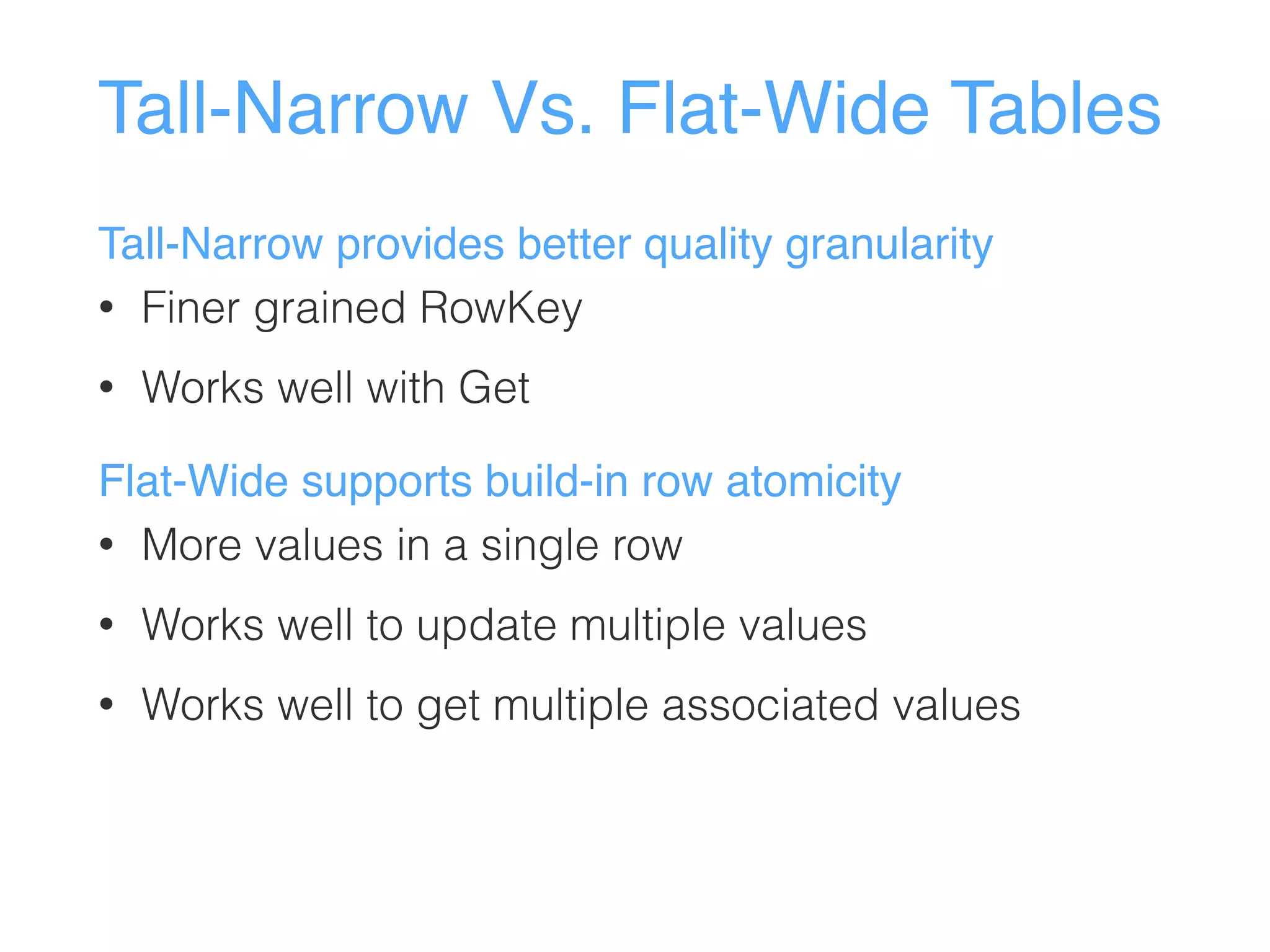 Tall-Narrow Vs. Flat-Wide Tables
Tall-Narrow provides better quality granularity
• Finer grained RowKey
• Works well with Get
Flat-Wide supports build-in row atomicity
• More values in a single row
• Works well to update multiple values
• Works well to get multiple associated values
 